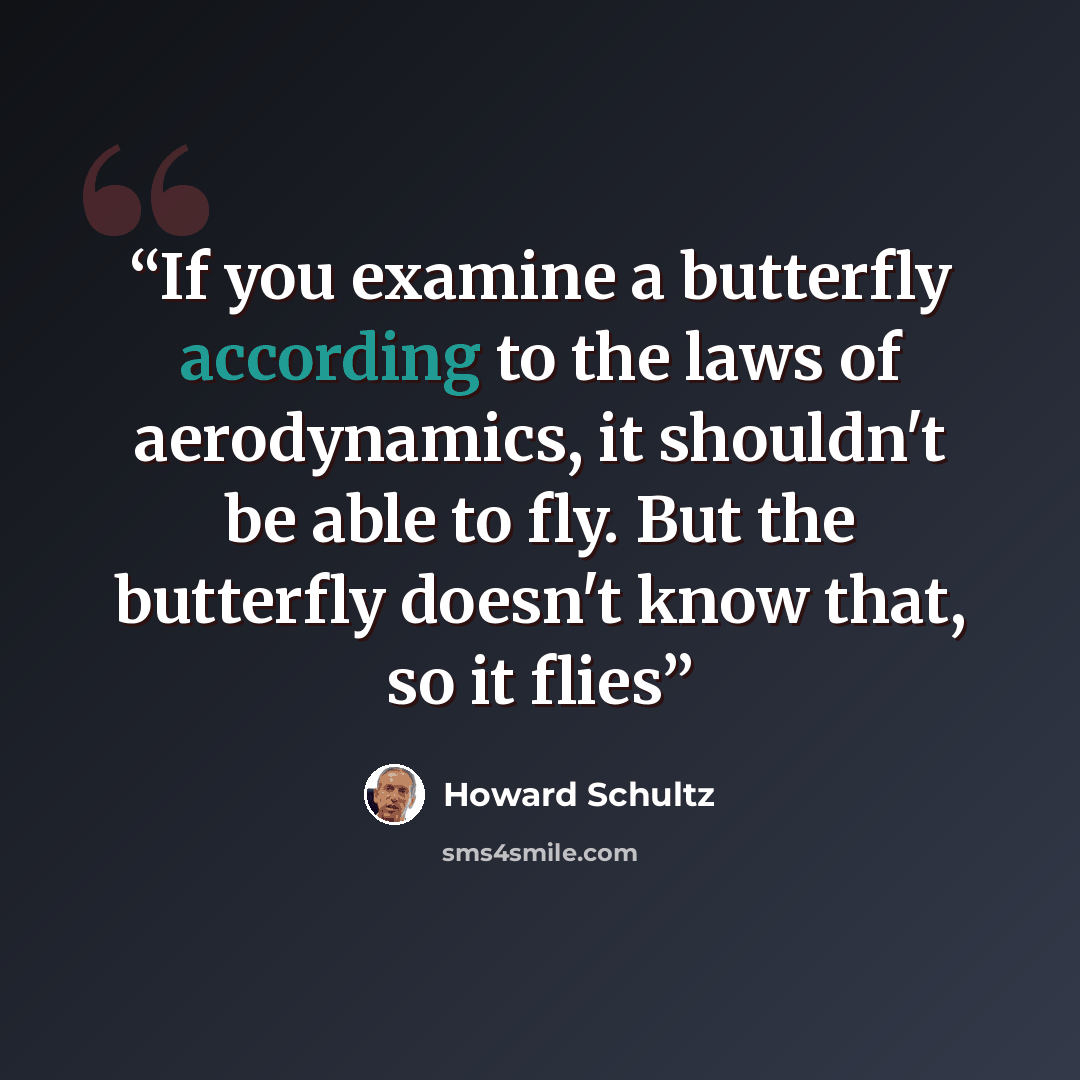 “If you examine a butterfly according to the laws of aerodynamics, it shouldn't be able to fly. But the butterfly doesn't know that, so it flies” quote by Howard Schultz