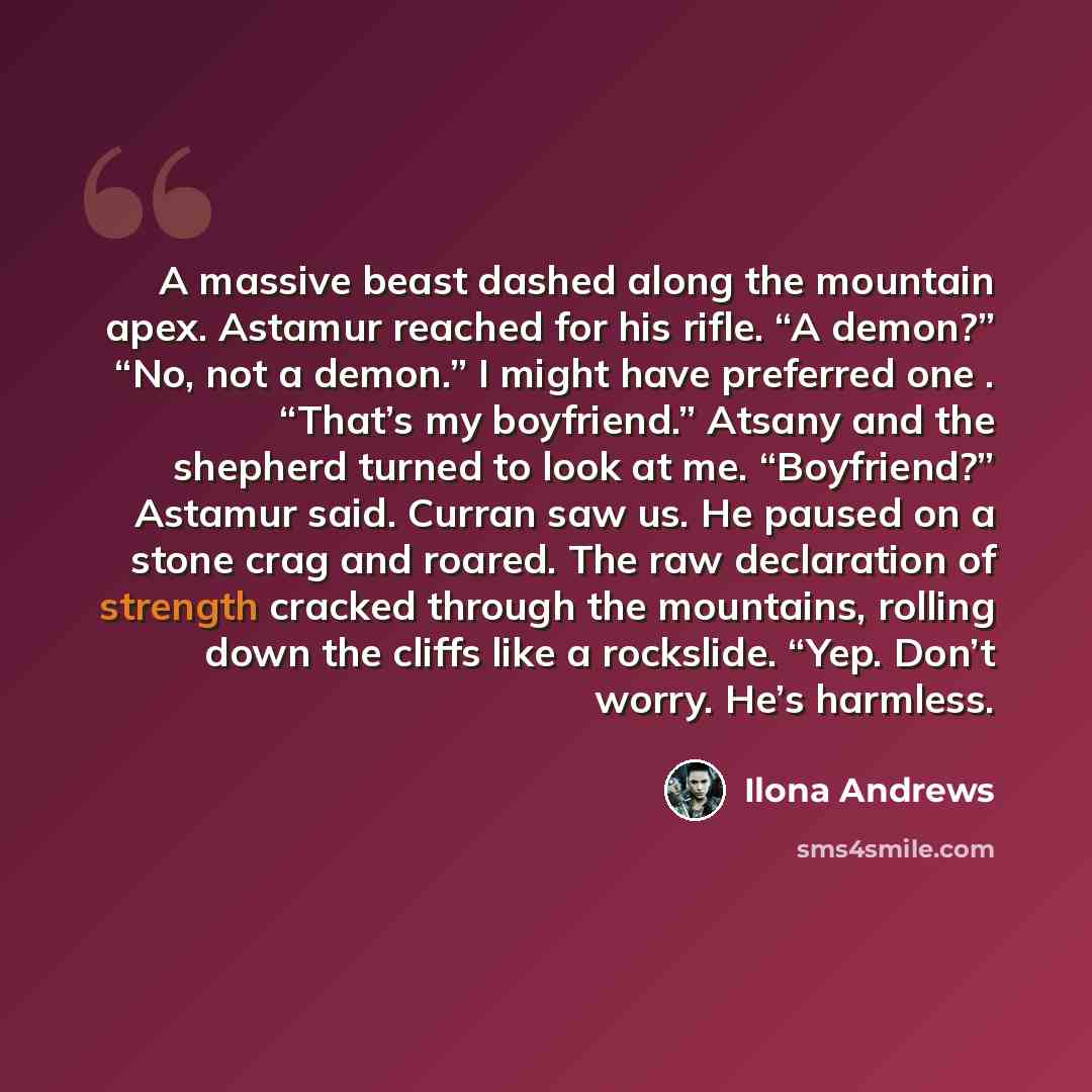“A massive beast dashed along the mountain apex. Astamur reached for his rifle. “A demon?” “No, not a demon.” I might have preferred one . “That’s my boyfriend.” Atsany and the shepherd turned to look at me. “Boyfriend?” Astamur said. Curran saw us. He paused on a stone crag and roared. The raw…” quote by Ilona Andrews