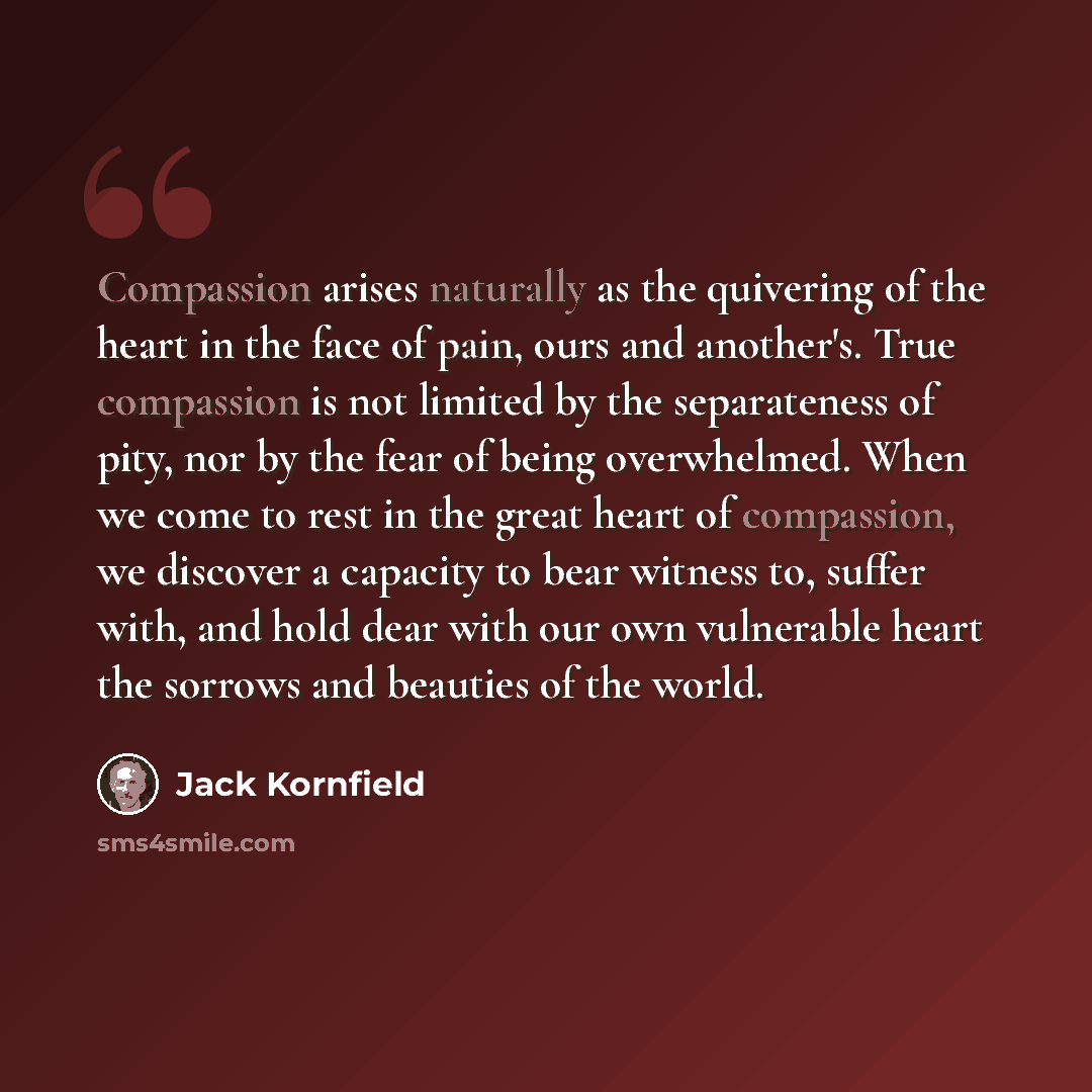 “Compassion arises naturally as the quivering of the heart in the face of pain, ours and another's. True compassion is not limited by the separateness of pity, nor by the fear of being overwhelmed. When we come to rest in the great heart of compassion, we discover a capacity to bear witness to…” quote by Jack Kornfield