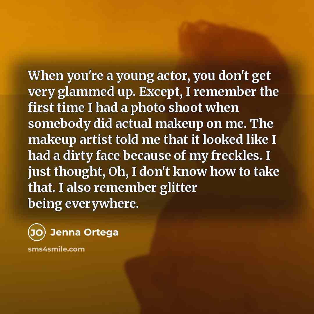 “When you're a young actor, you don't get very glammed up. Except, I remember the first time I had a photo shoot when somebody did actual makeup on me. The makeup artist told me that it looked like I had a dirty face because of my freckles. I just thought, Oh, I don't know how to take that. I also…” quote by Jenna Ortega