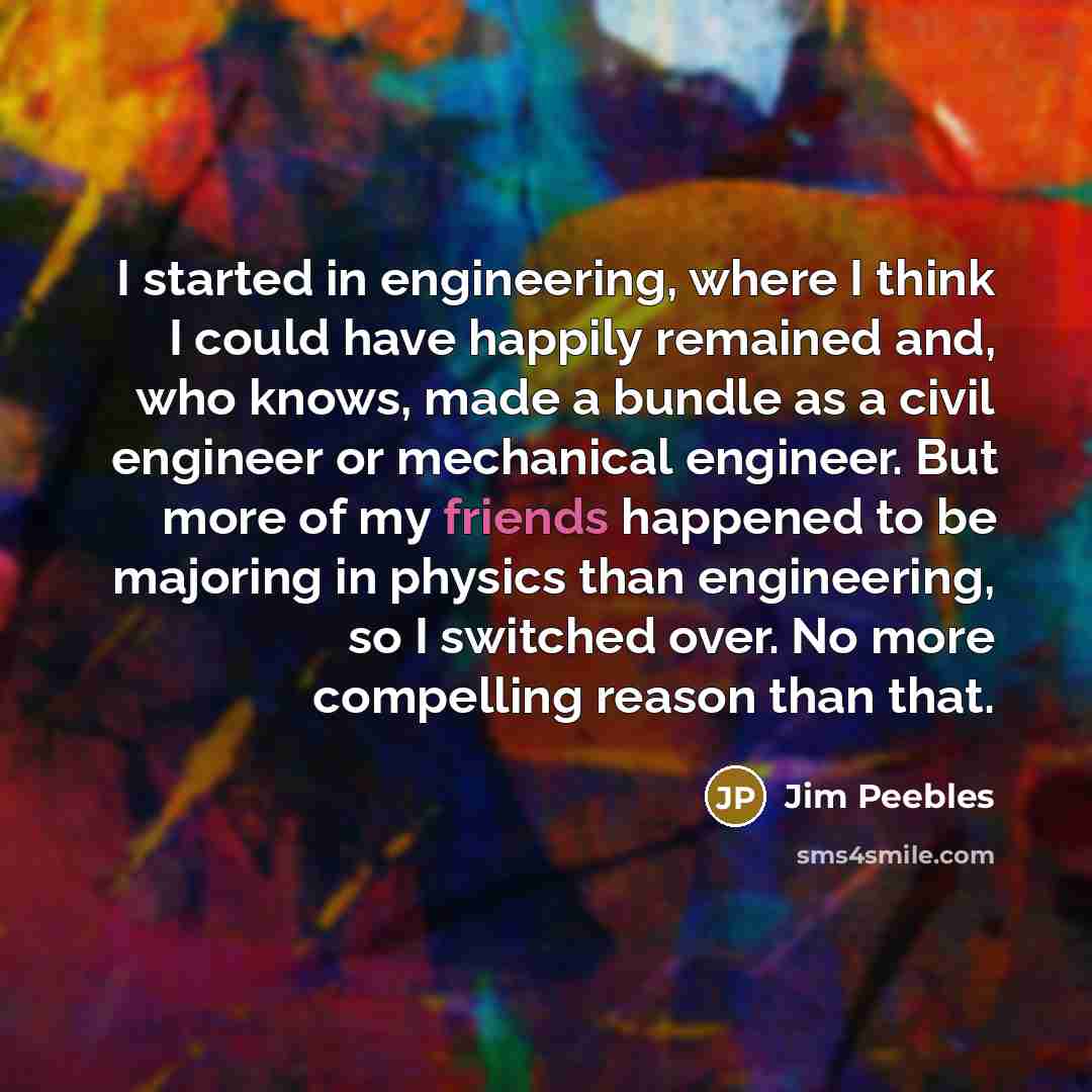 “I started in engineering, where I think I could have happily remained and, who knows, made a bundle as a civil engineer or mechanical engineer. But more of my friends happened to be majoring in physics than engineering, so I switched over. No more compelling reason than that.” quote by Jim Peebles