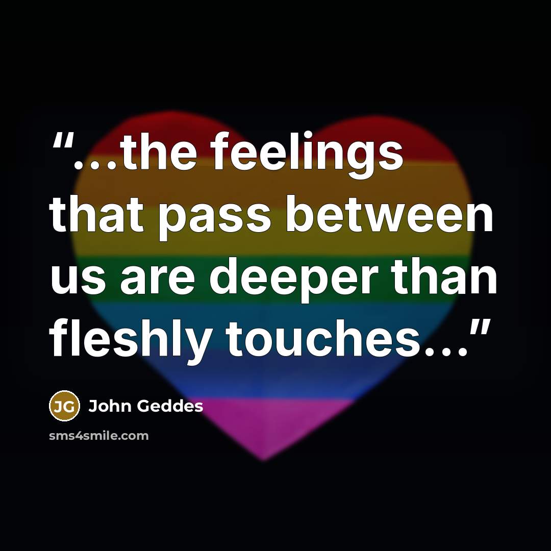 “...the feelings that pass between us are deeper than fleshly touches...” quote by John Geddes