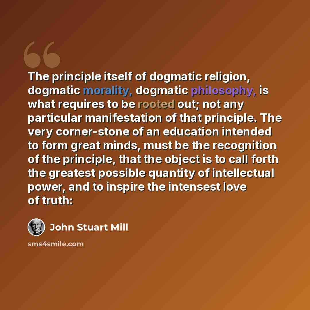 “The principle itself of dogmatic religion, dogmatic morality, dogmatic philosophy, is what requires to be rooted out; not any particular manifestation of that principle. The very corner-stone of an education intended to form great minds, must be the recognition of the principle, that the object is…” quote by John Stuart Mill