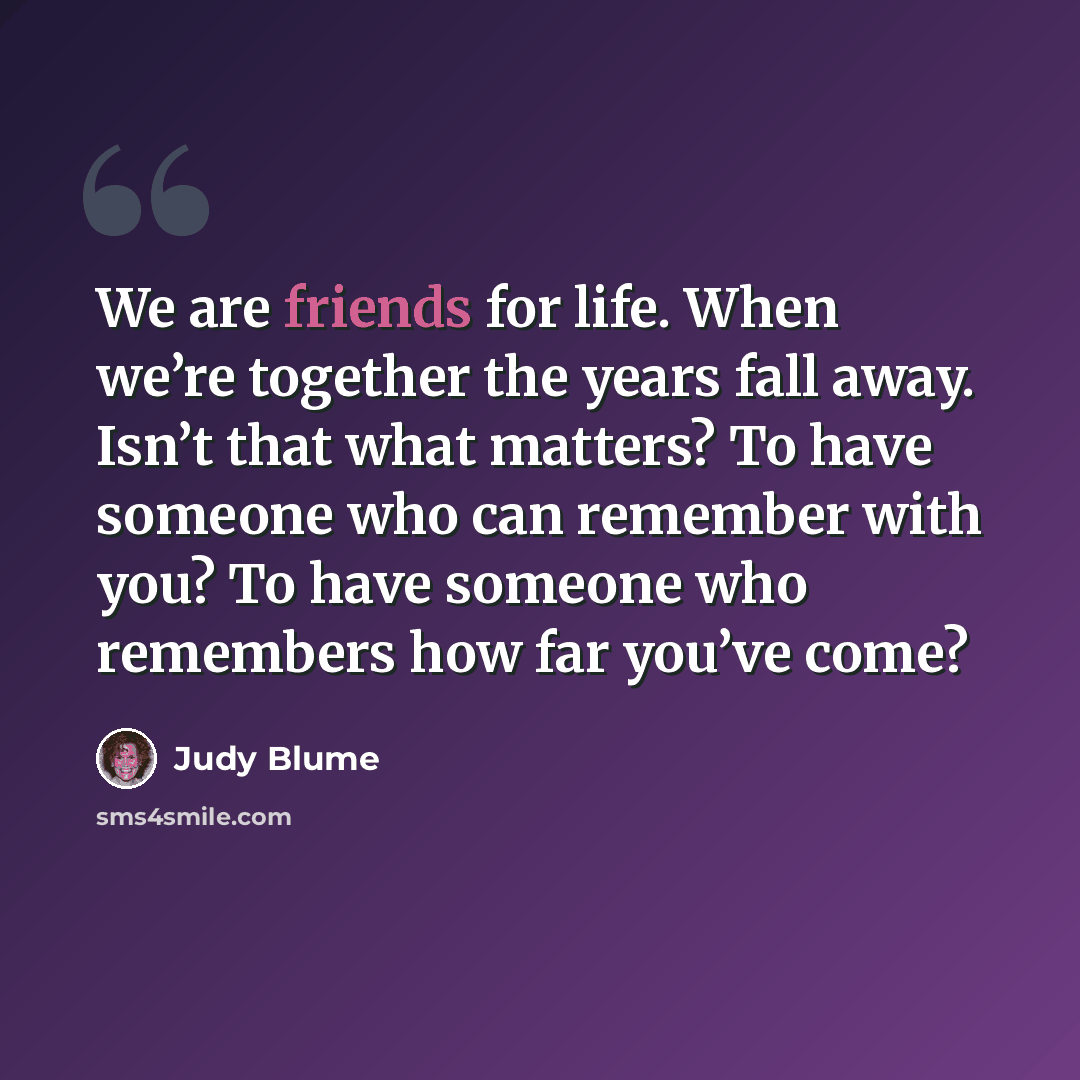 “We are friends for life. When we’re together the years fall away. Isn’t that what matters? To have someone who can remember with you? To have someone who remembers how far you’ve come?” quote by Judy Blume