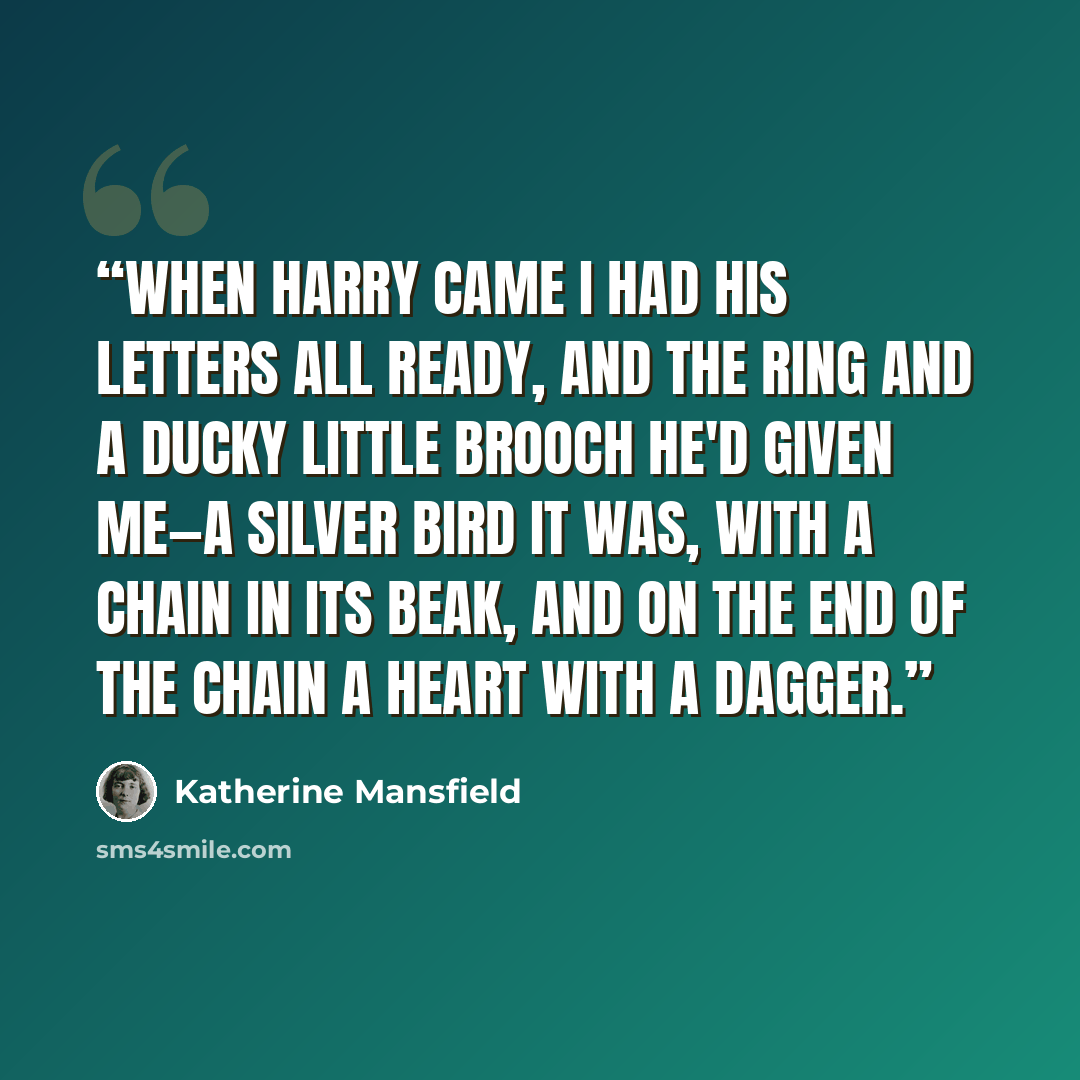 “When Harry came I had his letters all ready, and the ring and a ducky little brooch he'd given me—a silver bird it was, with a chain in its beak, and on the end of the chain a heart with a dagger.” quote by Katherine Mansfield