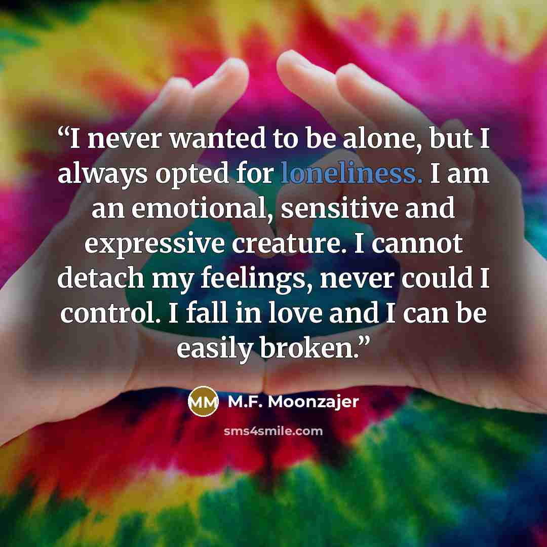 “I never wanted to be alone, but I always opted for loneliness. I am an emotional, sensitive and expressive creature. I cannot detach my feelings, never could I control. I fall in love and I can be easily broken.” quote by M.F. Moonzajer