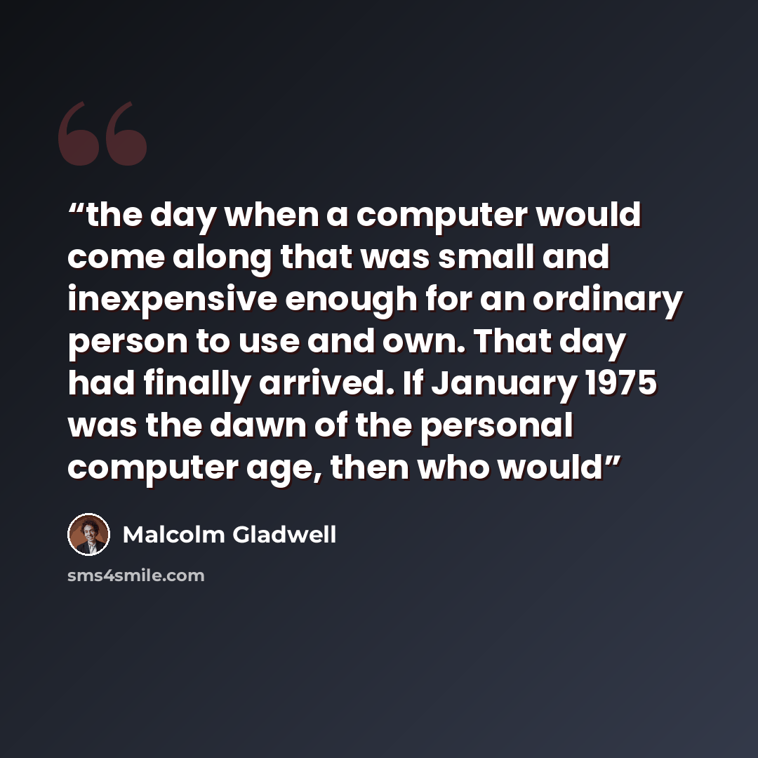 “the day when a computer would come along that was small and inexpensive enough for an ordinary person to use and own. That day had finally arrived. If January 1975 was the dawn of the personal computer age, then who would” quote by Malcolm Gladwell
