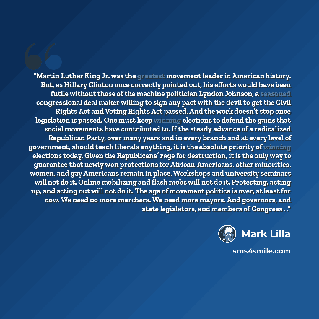 “Martin Luther King Jr. was the greatest movement leader in American history. But, as Hillary Clinton once correctly pointed out, his efforts would have been futile without those of the machine politician Lyndon Johnson, a seasoned congressional deal maker willing to sign any pact with the devil to…” quote by Mark Lilla