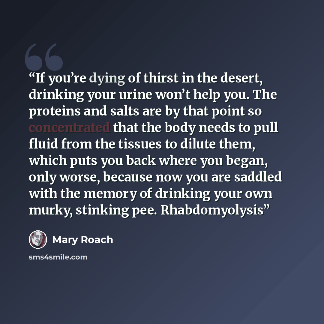 “If you’re dying of thirst in the desert, drinking your urine won’t help you. The proteins and salts are by that point so concentrated that the body needs to pull fluid from the tissues to dilute them, which puts you back where you began, only worse, because now you are saddled with the memory of…” quote by Mary Roach