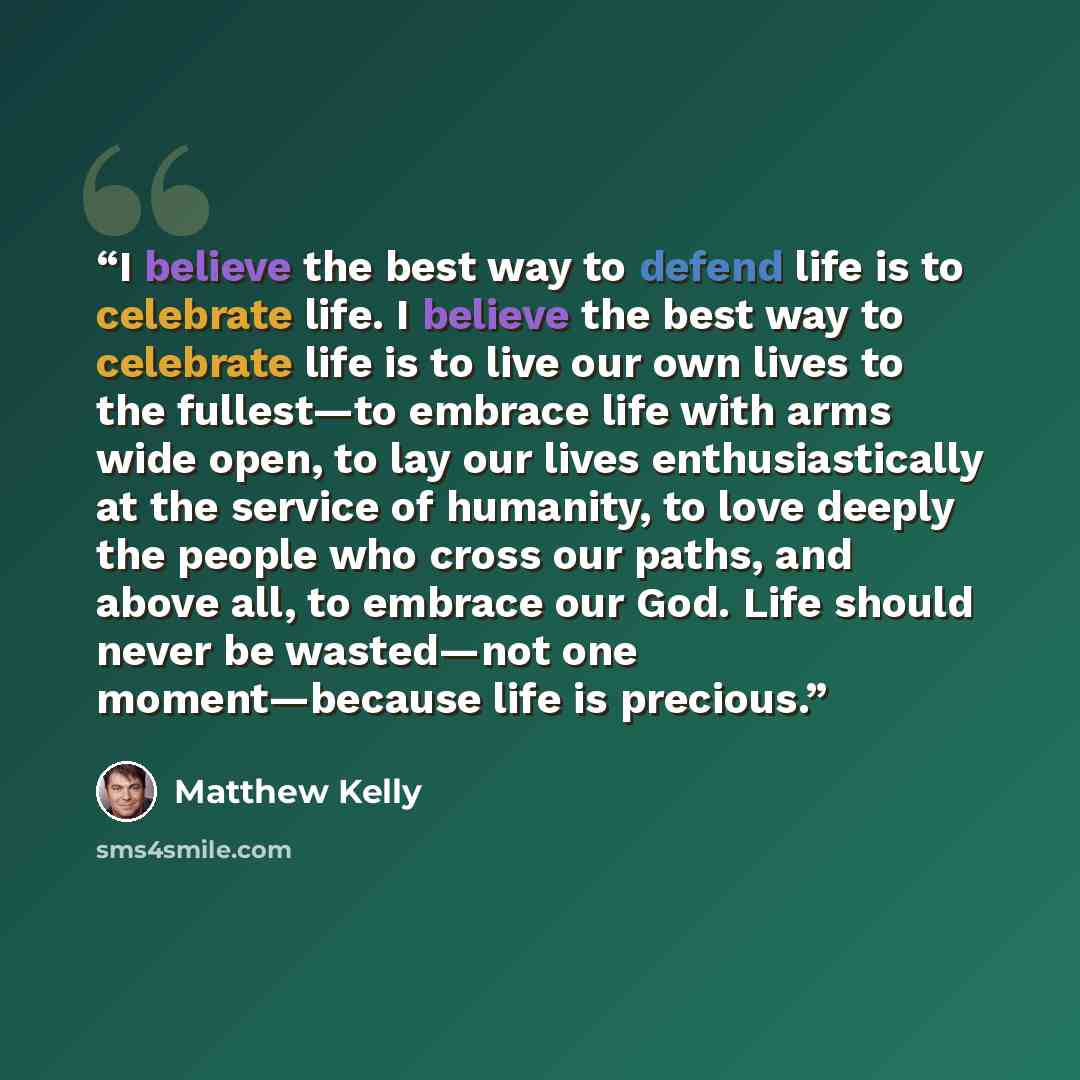 “I believe the best way to defend life is to celebrate life. I believe the best way to celebrate life is to live our own lives to the fullest—to embrace life with arms wide open, to lay our lives enthusiastically at the service of humanity, to love deeply the people who cross our paths, and above…” quote by Matthew Kelly