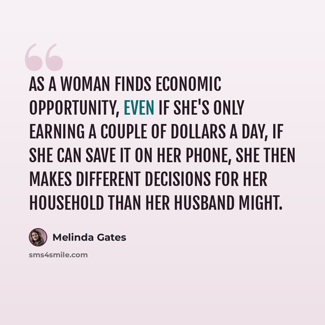 “As a woman finds economic opportunity, even if she's only earning a couple of dollars a day, if she can save it on her phone, she then makes different decisions for her household than her husband might.” quote by Melinda Gates
