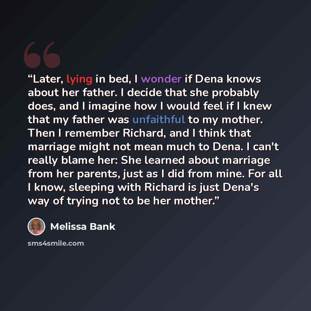 “Later, lying in bed, I wonder if Dena knows about her father. I decide that she probably does, and I imagine how I would feel if I knew that my father was unfaithful to my mother. Then I remember Richard, and I think that marriage might not mean much to Dena. I can't really blame her: She learned…” quote by Melissa Bank