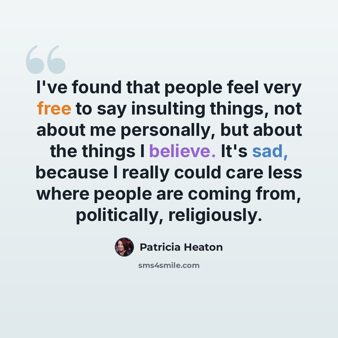 “I've found that people feel very free to say insulting things, not about me personally, but about the things I believe. It's sad, because I really could care less where people are coming from, politically, religiously.” quote by Patricia Heaton