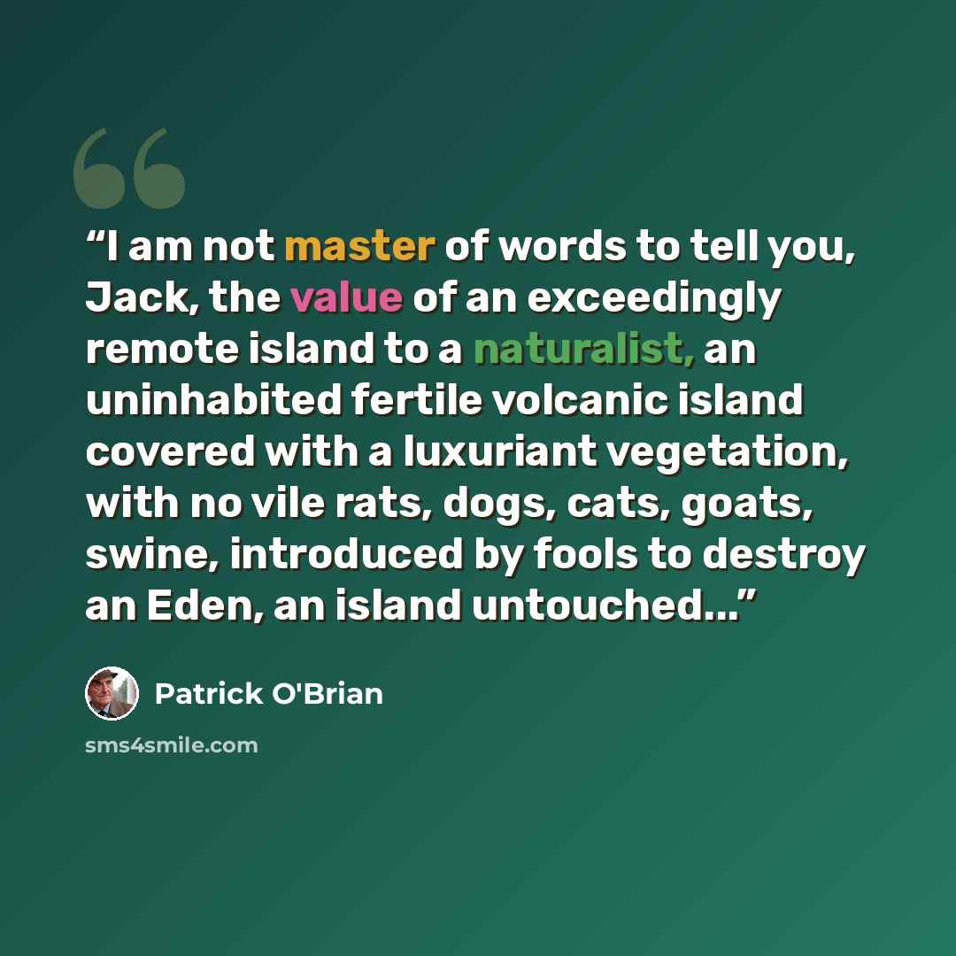 “I am not master of words to tell you, Jack, the value of an exceedingly remote island to a naturalist, an uninhabited fertile volcanic island covered with a luxuriant vegetation, with no vile rats, dogs, cats, goats, swine, introduced by fools to destroy an Eden, an island untouched...” quote by Patrick O'Brian