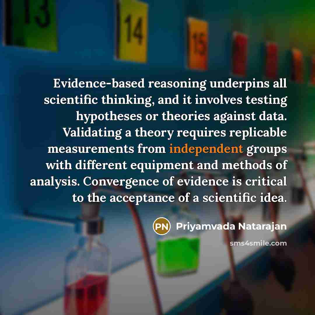 “Evidence-based reasoning underpins all scientific thinking, and it involves testing hypotheses or theories against data. Validating a theory requires replicable measurements from independent groups with different equipment and methods of analysis. Convergence of evidence is critical to the…” quote by Priyamvada Natarajan