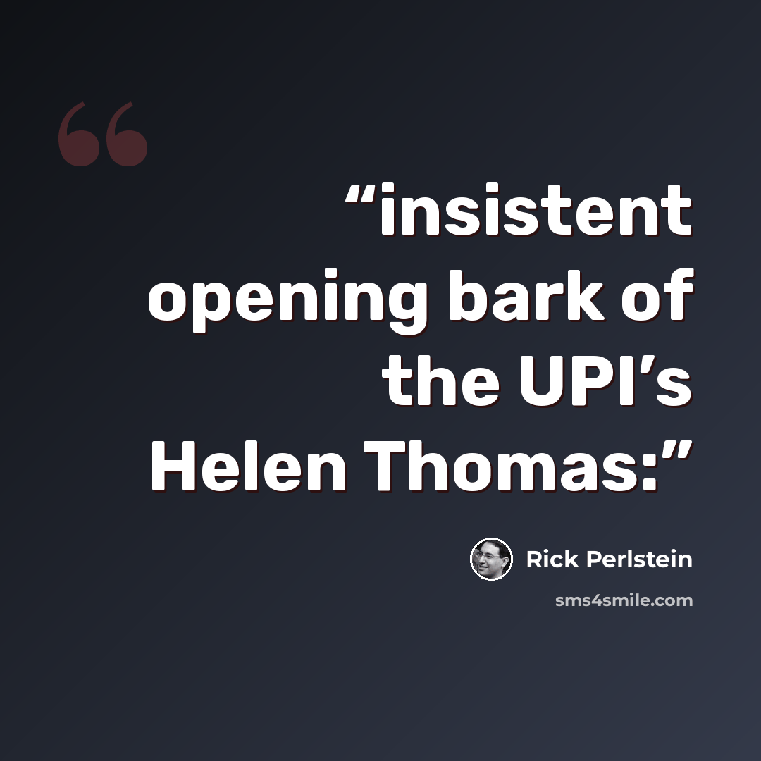 “insistent opening bark of the UPI’s Helen Thomas:” quote by Rick Perlstein