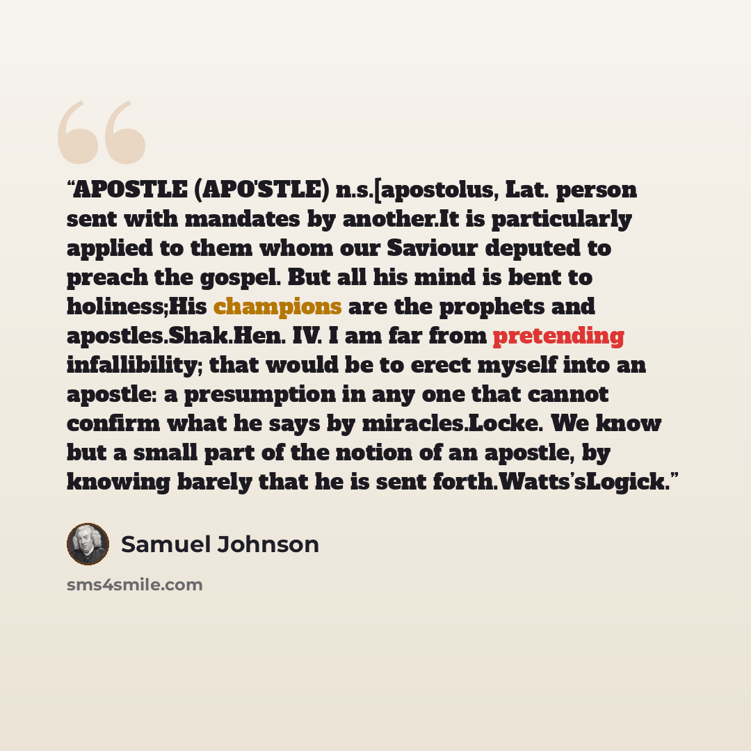 “APOSTLE (APO'STLE) n.s.[apostolus, Lat. person sent with mandates by another.It is particularly applied to them whom our Saviour deputed to preach the gospel. But all his mind is bent to holiness;His champions are the prophets and apostles.Shak.Hen. IV. I am far from pretending infallibility; that…” quote by Samuel Johnson