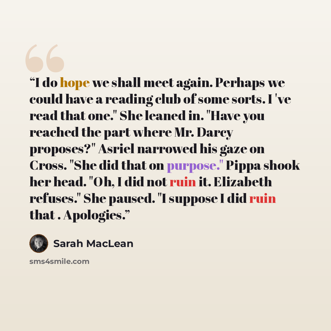 “I do hope we shall meet again. Perhaps we could have a reading club of some sorts. I 've read that one." She leaned in. "Have you reached the part where Mr. Darcy proposes?" Asriel narrowed his gaze on Cross. "She did that on purpose." Pippa shook her head. "Oh, I did not ruin it. Elizabeth…” quote by Sarah MacLean