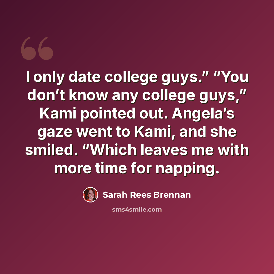 “I only date college guys.” “You don’t know any college guys,” Kami pointed out. Angela’s gaze went to Kami, and she smiled. “Which leaves me with more time for napping.” quote by Sarah Rees Brennan