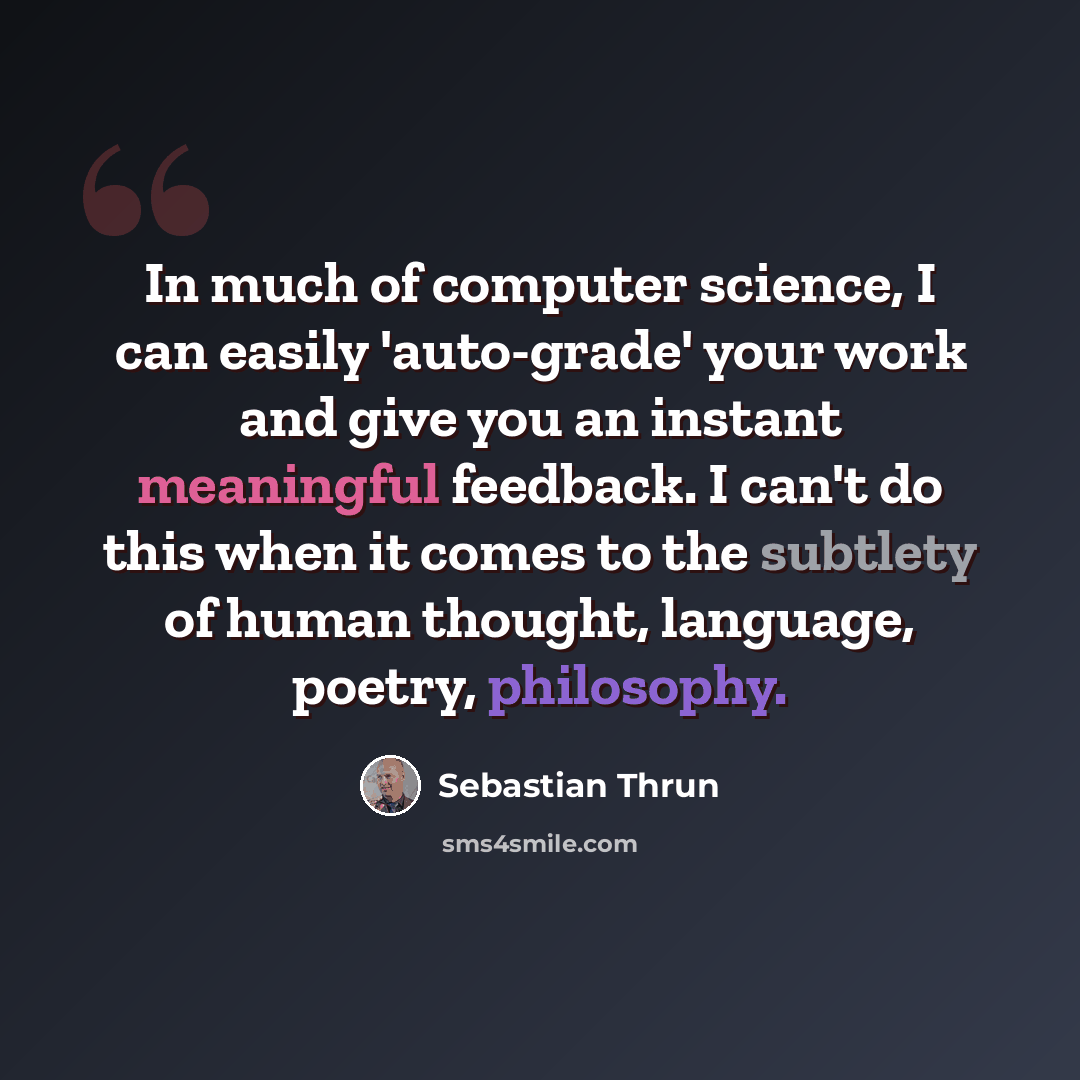 “In much of computer science, I can easily 'auto-grade' your work and give you an instant meaningful feedback. I can't do this when it comes to the subtlety of human thought, language, poetry, philosophy.” quote by Sebastian Thrun