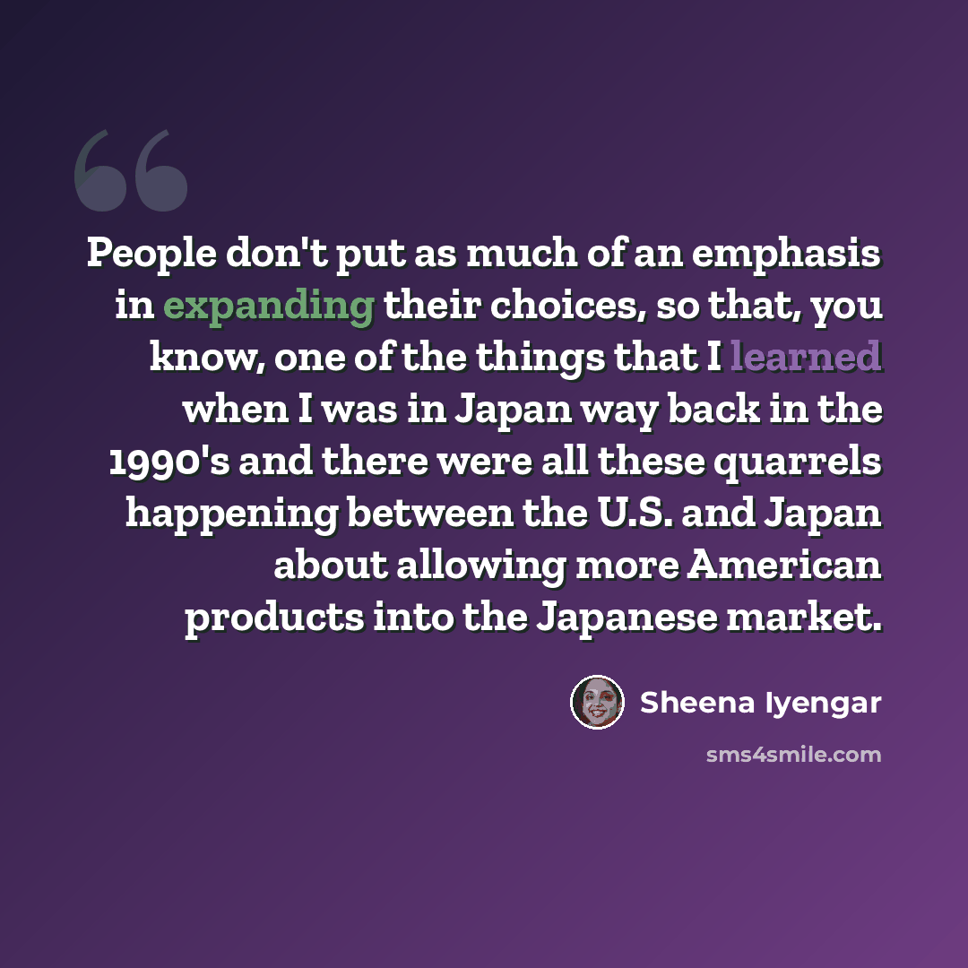 “People don't put as much of an emphasis in expanding their choices, so that, you know, one of the things that I learned when I was in Japan way back in the 1990's and there were all these quarrels happening between the U.S. and Japan about allowing more American products into the Japanese market.” quote by Sheena Iyengar