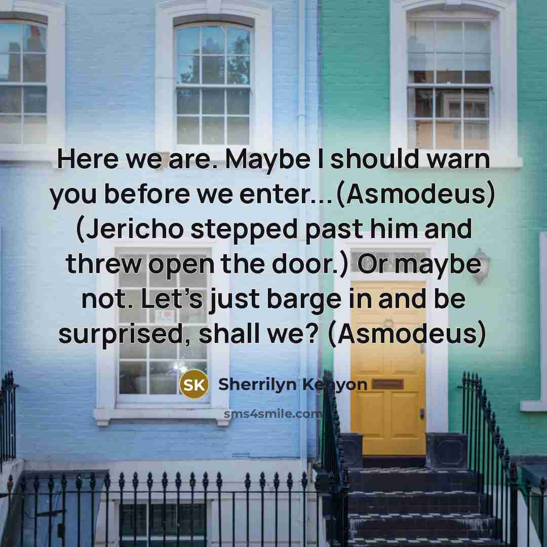 “Here we are. Maybe I should warn you before we enter...(Asmodeus) (Jericho stepped past him and threw open the door.) Or maybe not. Let’s just barge in and be surprised, shall we? (Asmodeus)” quote by Sherrilyn Kenyon