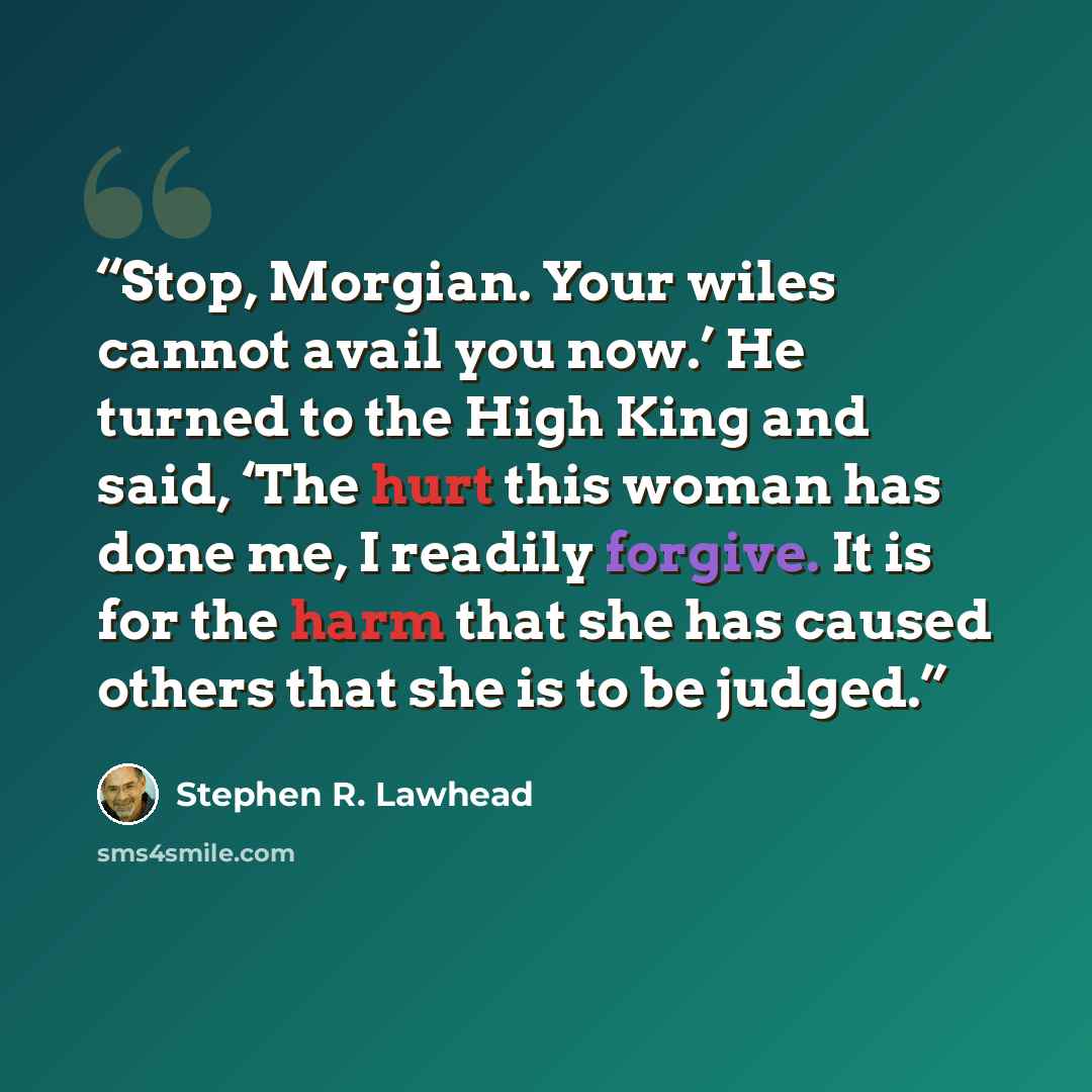 “Stop, Morgian. Your wiles cannot avail you now.’ He turned to the High King and said, ‘The hurt this woman has done me, I readily forgive. It is for the harm that she has caused others that she is to be judged.” quote by Stephen R. Lawhead