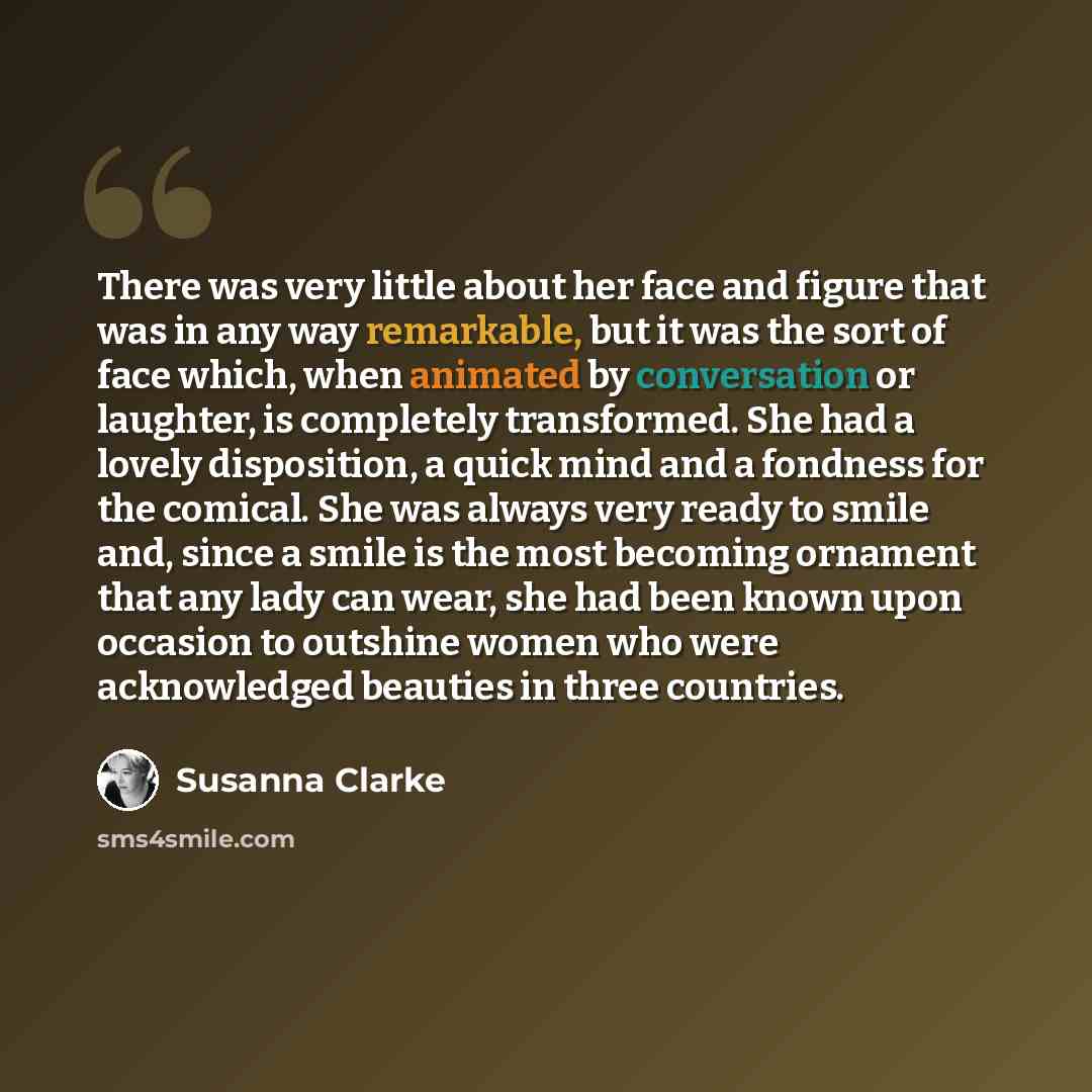 “There was very little about her face and figure that was in any way remarkable, but it was the sort of face which, when animated by conversation or laughter, is completely transformed. She had a lovely disposition, a quick mind and a fondness for the comical. She was always very ready to smile…” quote by Susanna Clarke