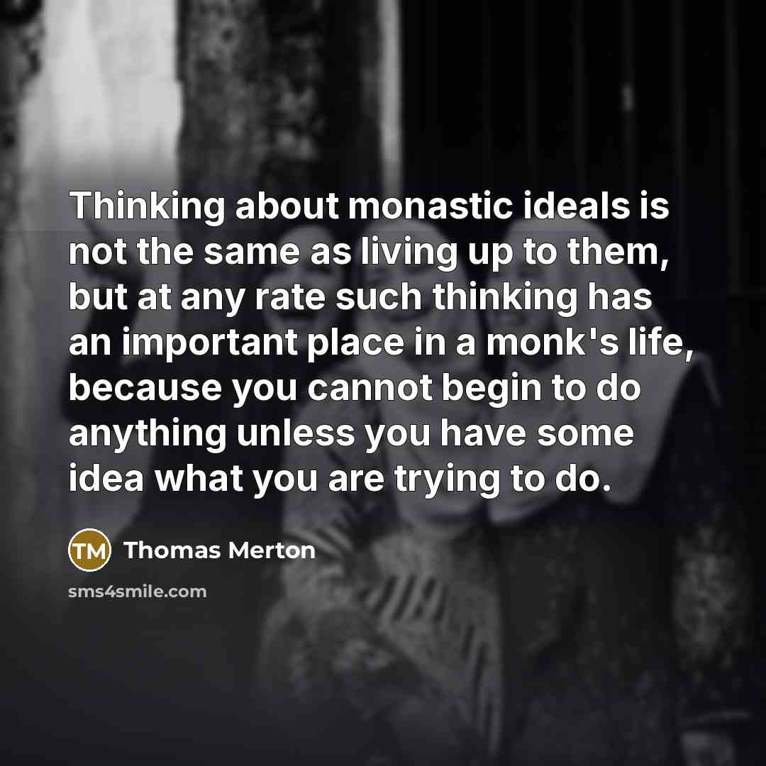 “Thinking about monastic ideals is not the same as living up to them, but at any rate such thinking has an important place in a monk's life, because you cannot begin to do anything unless you have some idea what you are trying to do.” quote by Thomas Merton