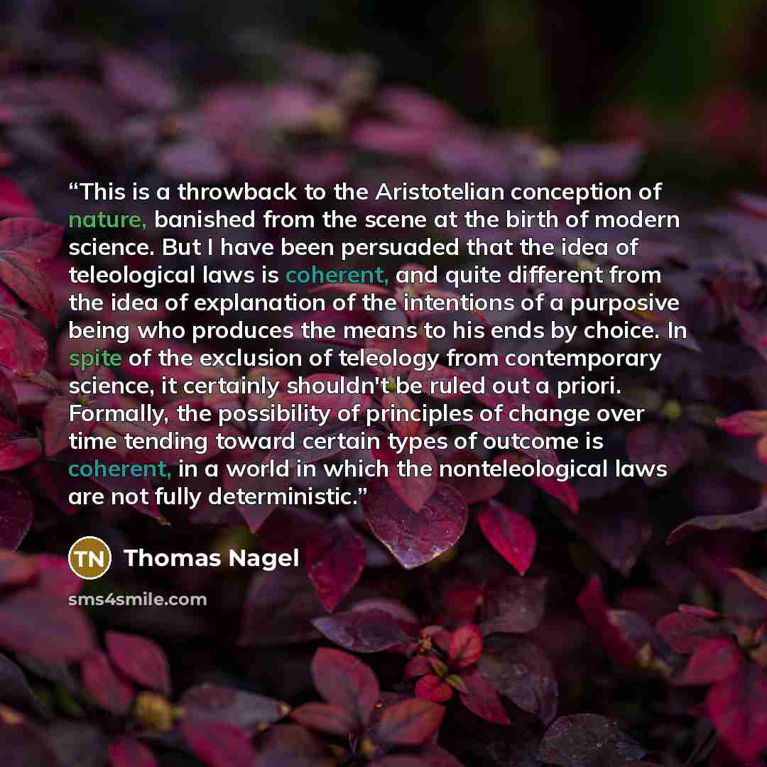 “This is a throwback to the Aristotelian conception of nature, banished from the scene at the birth of modern science. But I have been persuaded that the idea of teleological laws is coherent, and quite different from the idea of explanation of the intentions of a purposive being who produces the…” quote by Thomas Nagel