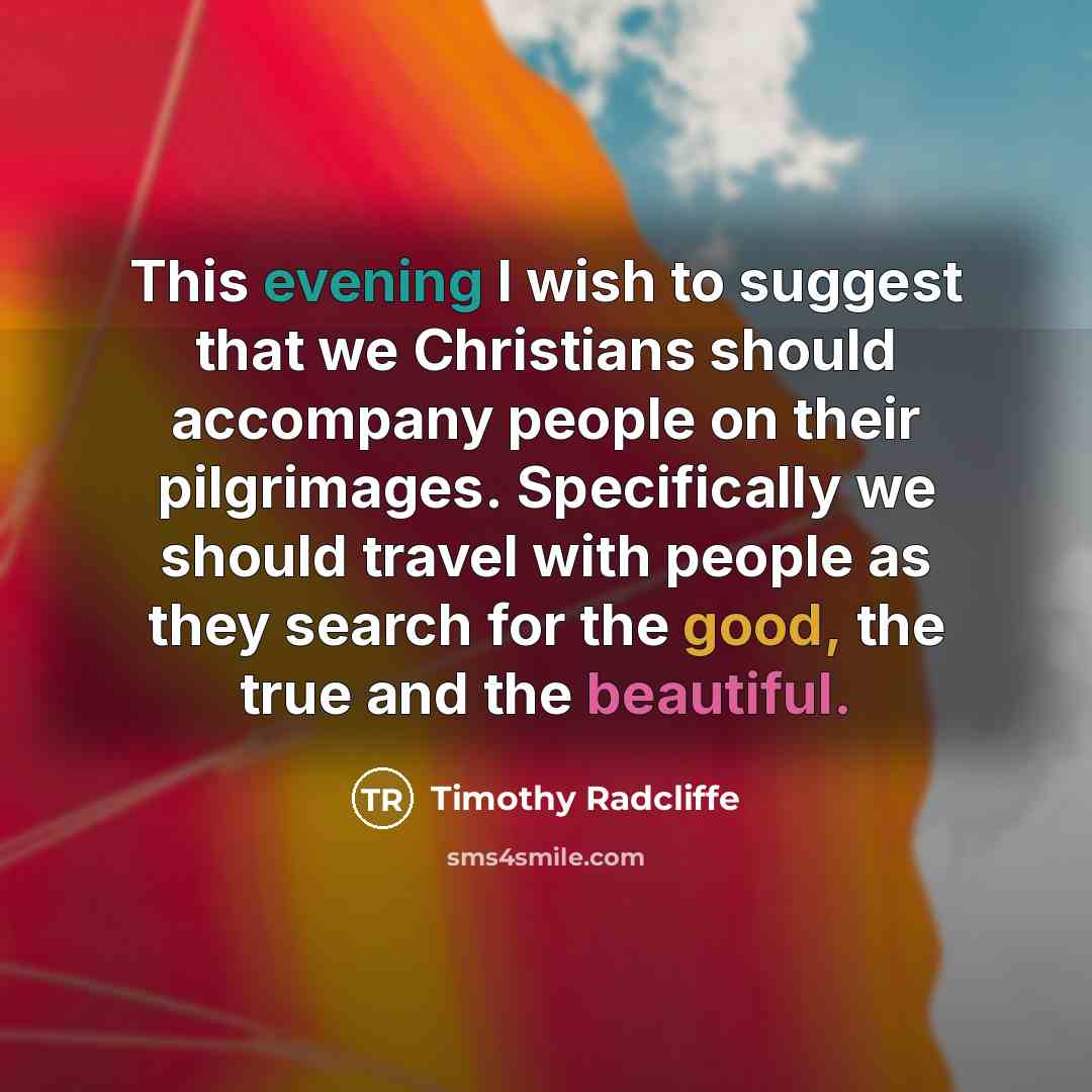“This evening I wish to suggest that we Christians should accompany people on their pilgrimages. Specifically we should travel with people as they search for the good, the true and the beautiful.” quote by Timothy Radcliffe
