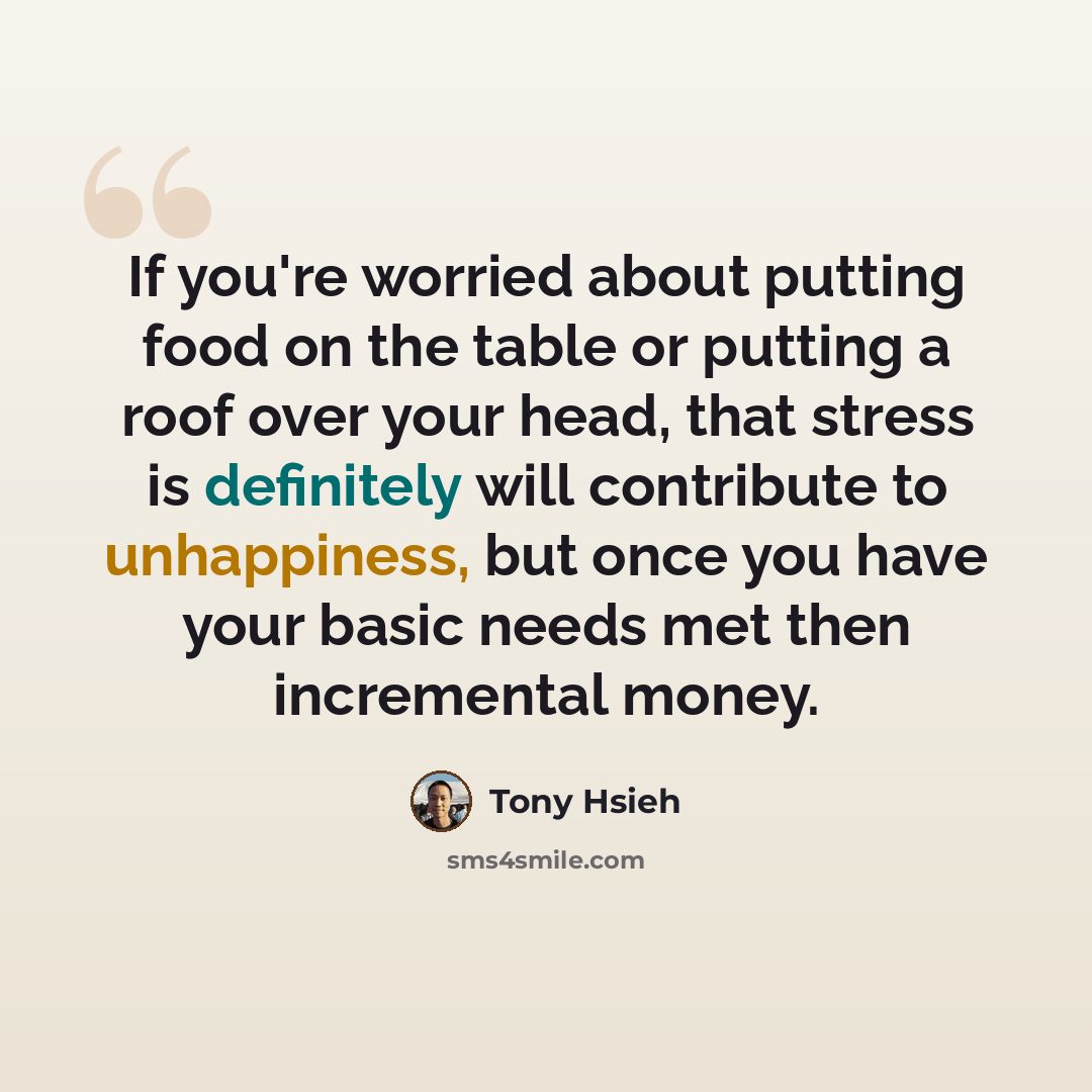 “If you're worried about putting food on the table or putting a roof over your head, that stress is definitely will contribute to unhappiness, but once you have your basic needs met then incremental money.” quote by Tony Hsieh