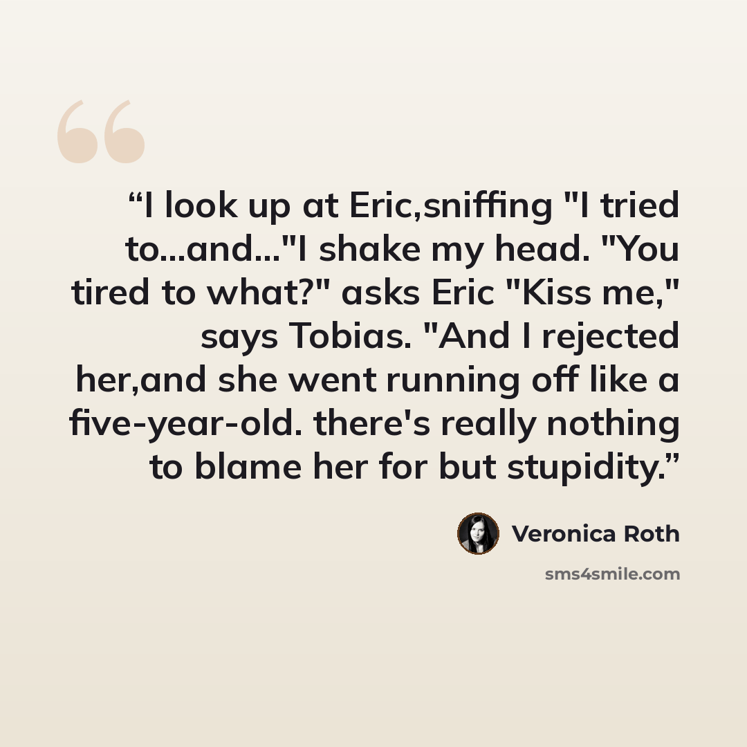 “I look up at Eric,sniffing "I tried to...and..."I shake my head. "You tired to what?" asks Eric "Kiss me," says Tobias. "And I rejected her,and she went running off like a five-year-old. there's really nothing to blame her for but stupidity.” quote by Veronica Roth