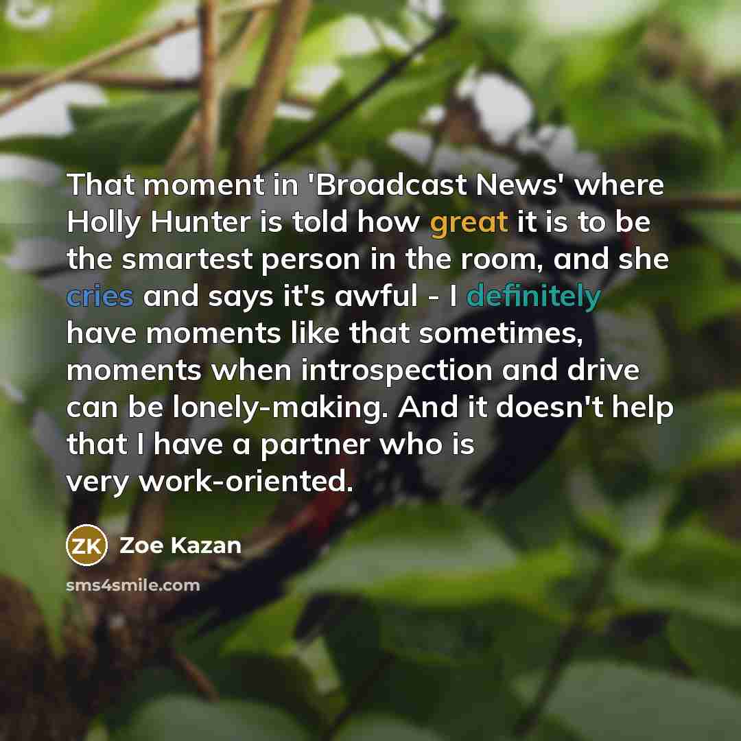 “That moment in 'Broadcast News' where Holly Hunter is told how great it is to be the smartest person in the room, and she cries and says it's awful - I definitely have moments like that sometimes, moments when introspection and drive can be lonely-making. And it doesn't help that I have a partner…” quote by Zoe Kazan