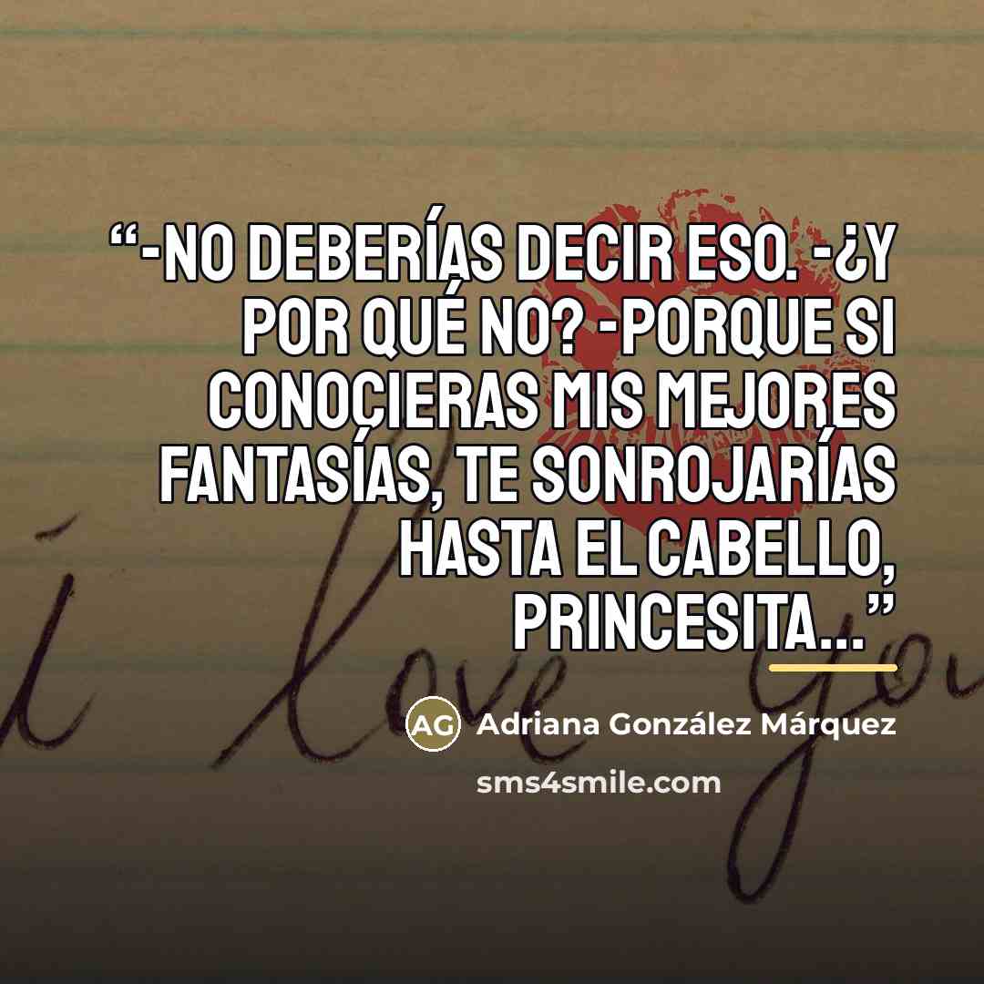 “-No deberías decir eso. -¿Y por qué no? -Porque si conocieras mis mejores fantasías, te sonrojarías hasta el cabello, princesita...” quote by Adriana González Márquez