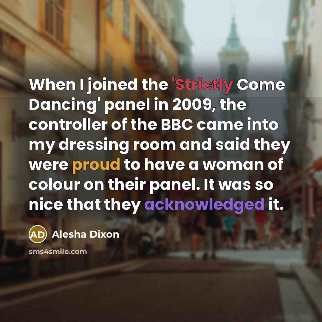 “When I joined the 'Strictly Come Dancing' panel in 2009, the controller of the BBC came into my dressing room and said they were proud to have a woman of colour on their panel. It was so nice that they acknowledged it.” quote by Alesha Dixon