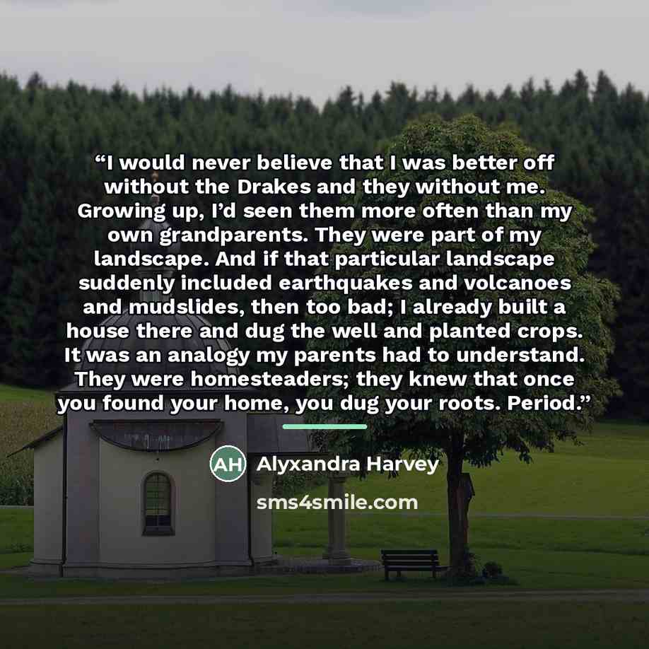 “I would never believe that I was better off without the Drakes and they without me. Growing up, I’d seen them more often than my own grandparents. They were part of my landscape. And if that particular landscape suddenly included earthquakes and volcanoes and mudslides, then too bad; I already…” quote by Alyxandra Harvey