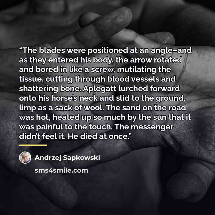 “The blades were positioned at an angle–and as they entered his body, the arrow rotated and bored in like a screw, mutilating the tissue, cutting through blood vessels and shattering bone. Aplegatt lurched forward onto his horse’s neck and slid to the ground, limp as a sack of wool. The sand on the…” quote by Andrzej Sapkowski