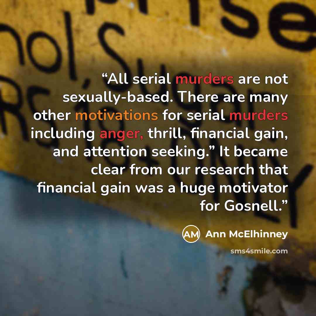 “All serial murders are not sexually-based. There are many other motivations for serial murders including anger, thrill, financial gain, and attention seeking.” It became clear from our research that financial gain was a huge motivator for Gosnell.” quote by Ann McElhinney