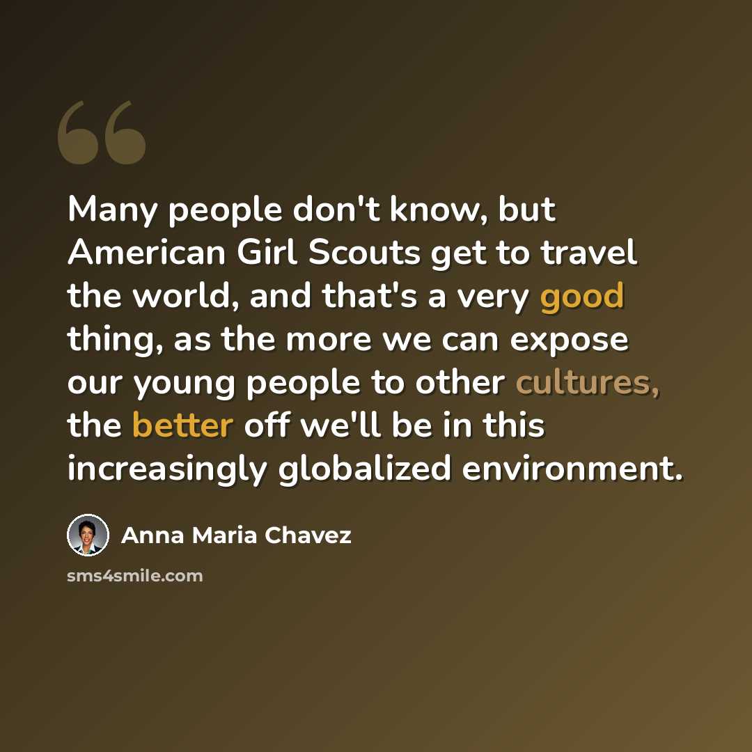 “Many people don't know, but American Girl Scouts get to travel the world, and that's a very good thing, as the more we can expose our young people to other cultures, the better off we'll be in this increasingly globalized environment.” quote by Anna Maria Chavez