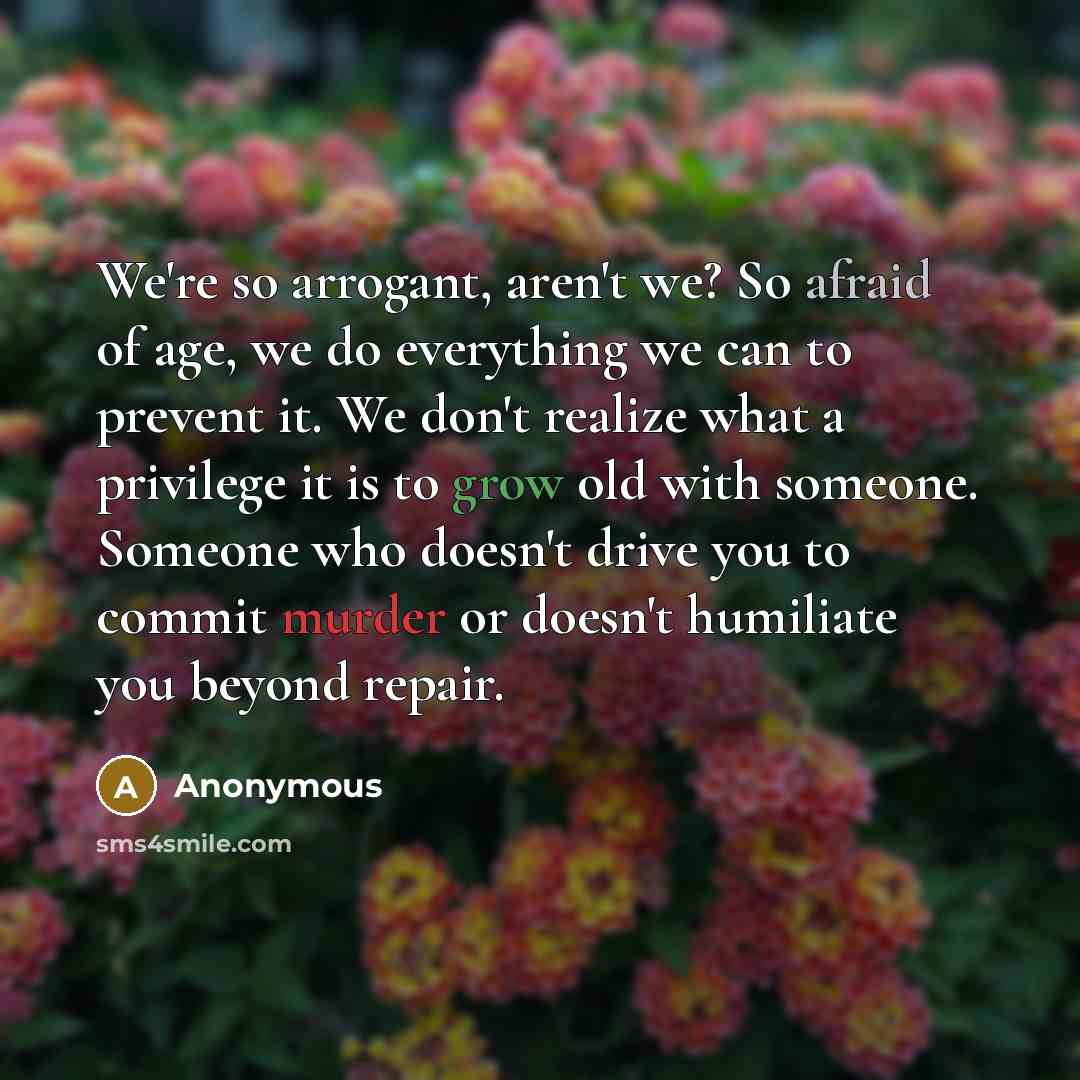 “We're so arrogant, aren't we? So afraid of age, we do everything we can to prevent it. We don't realize what a privilege it is to grow old with someone. Someone who doesn't drive you to commit murder or doesn't humiliate you beyond repair.” quote by Anonymous