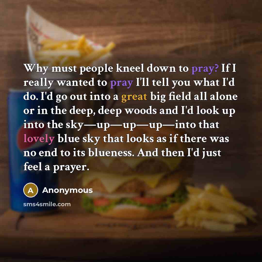 “Why must people kneel down to pray? If I really wanted to pray I’ll tell you what I'd do. I'd go out into a great big field all alone or in the deep, deep woods and I'd look up into the sky—up—up—up—into that lovely blue sky that looks as if there was no end to its blueness. And then I'd just feel…” quote by Anonymous