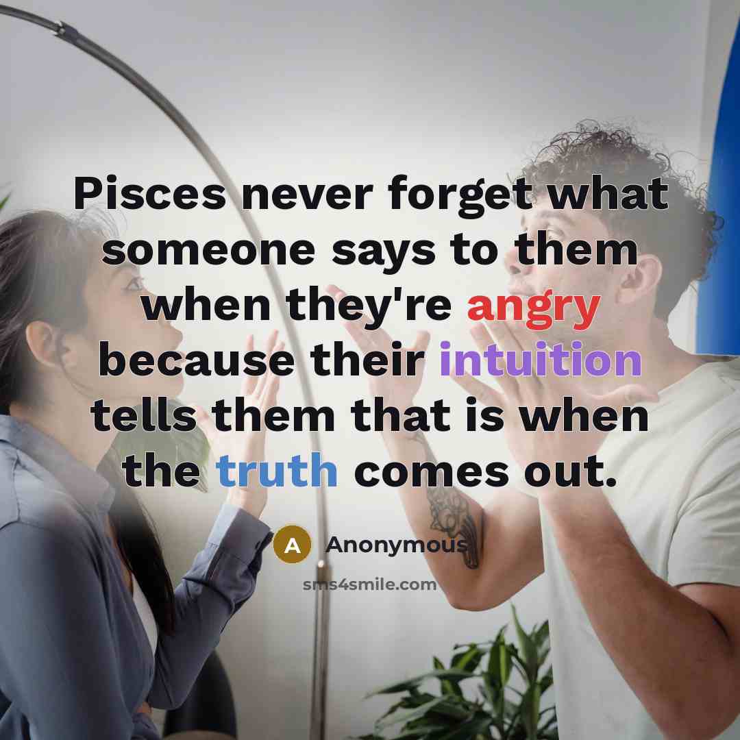 “Pisces never forget what someone says to them when they're angry because their intuition tells them that is when the truth comes out.” quote by Anonymous