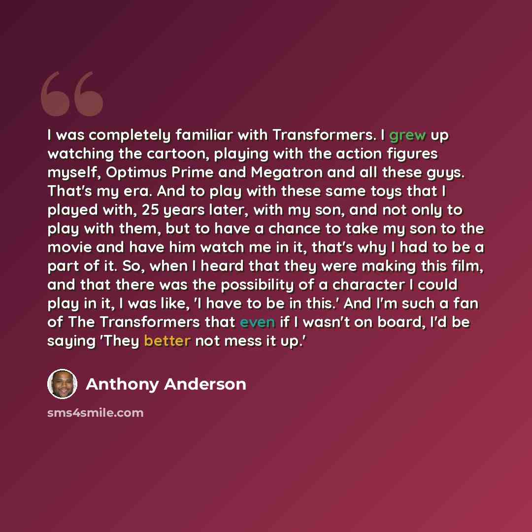 “I was completely familiar with Transformers. I grew up watching the cartoon, playing with the action figures myself, Optimus Prime and Megatron and all these guys. That's my era. And to play with these same toys that I played with, 25 years later, with my son, and not only to play with them, but…” quote by Anthony Anderson
