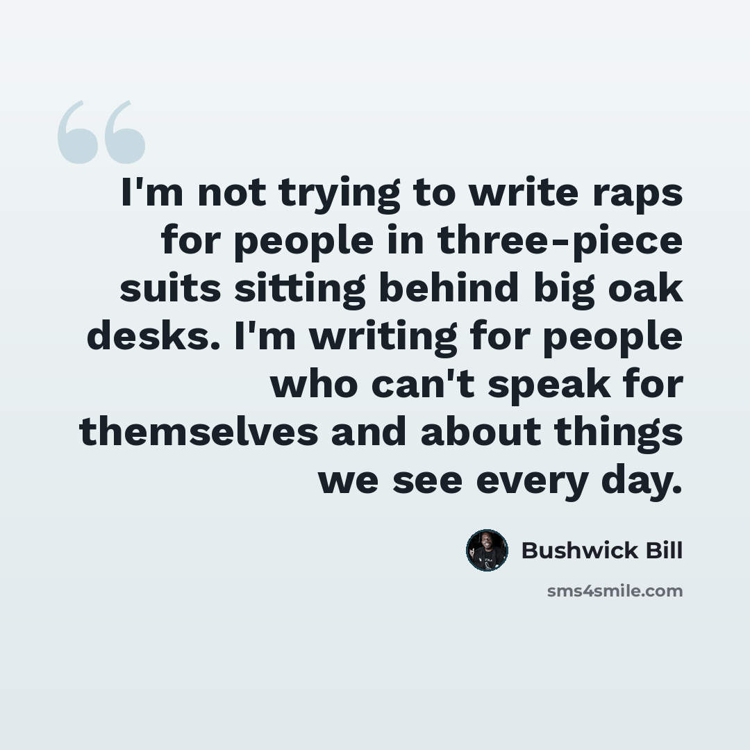 “I'm not trying to write raps for people in three-piece suits sitting behind big oak desks. I'm writing for people who can't speak for themselves and about things we see every day.” quote by Bushwick Bill
