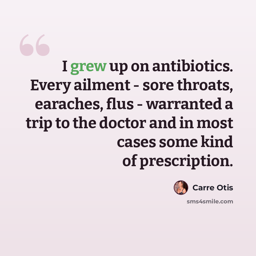 “I grew up on antibiotics. Every ailment - sore throats, earaches, flus - warranted a trip to the doctor and in most cases some kind of prescription.” quote by Carre Otis