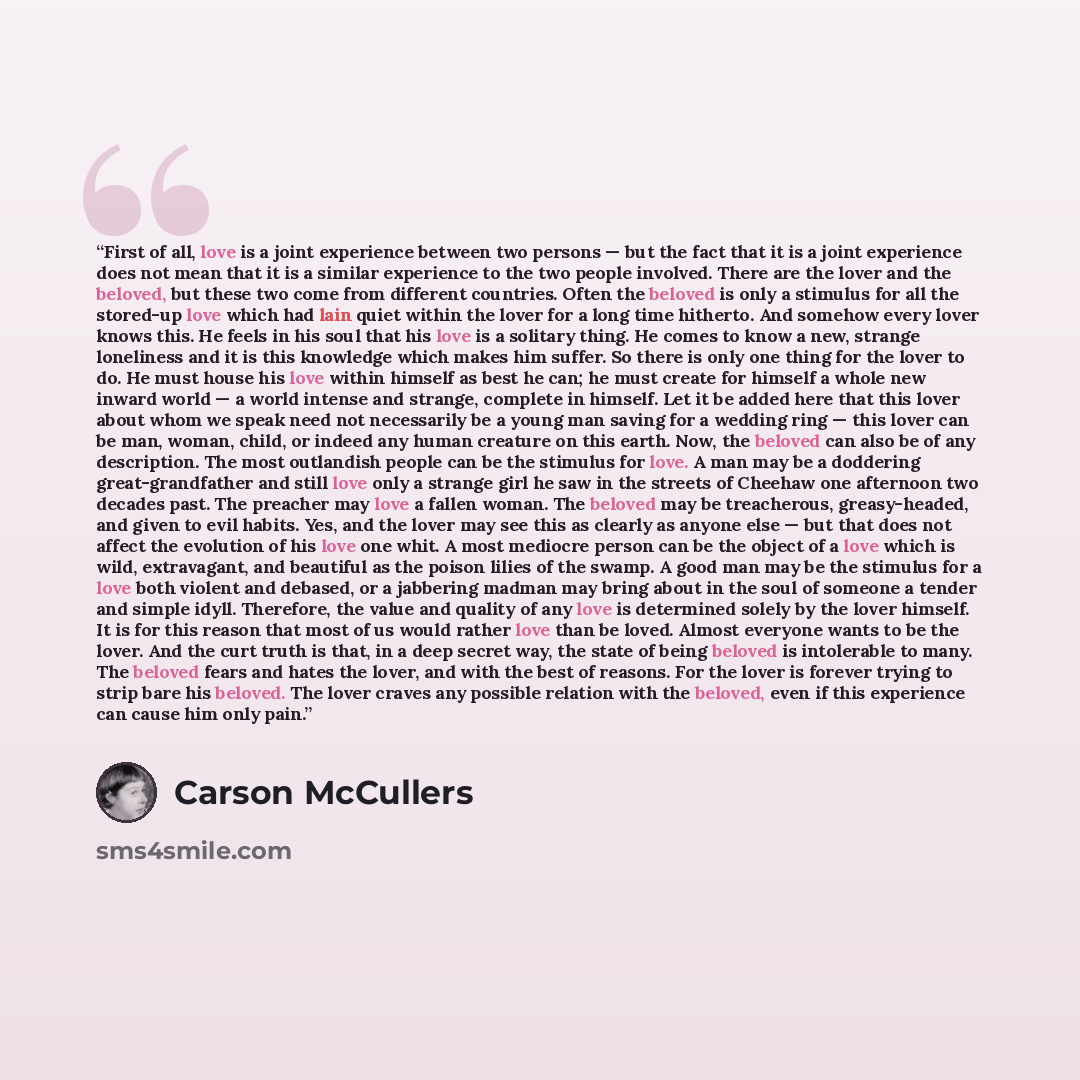 “First of all, love is a joint experience between two persons — but the fact that it is a joint experience does not mean that it is a similar experience to the two people involved. There are the lover and the beloved, but these two come from different countries. Often the beloved is only a stimulus…” quote by carson mccullers