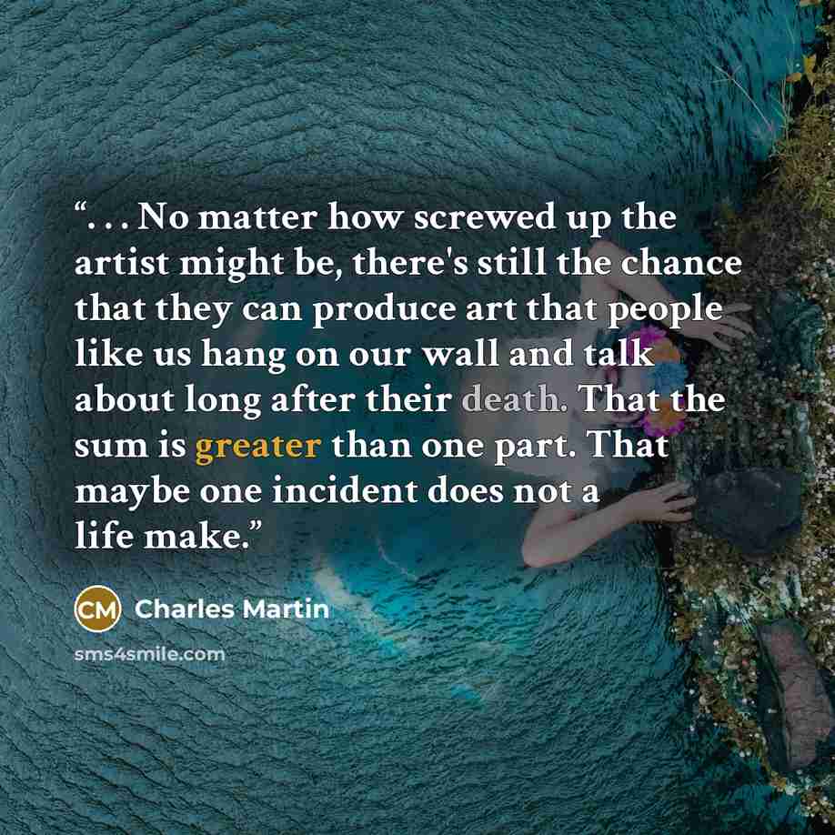 “. . . No matter how screwed up the artist might be, there's still the chance that they can produce art that people like us hang on our wall and talk about long after their death. That the sum is greater than one part. That maybe one incident does not a life make.” quote by Charles Martin