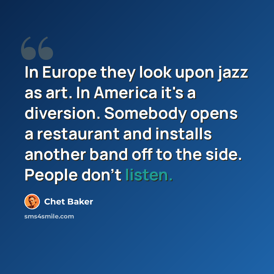 “In Europe they look upon jazz as art. In America it's a diversion. Somebody opens a restaurant and installs another band off to the side. People don't listen.” quote by Chet Baker