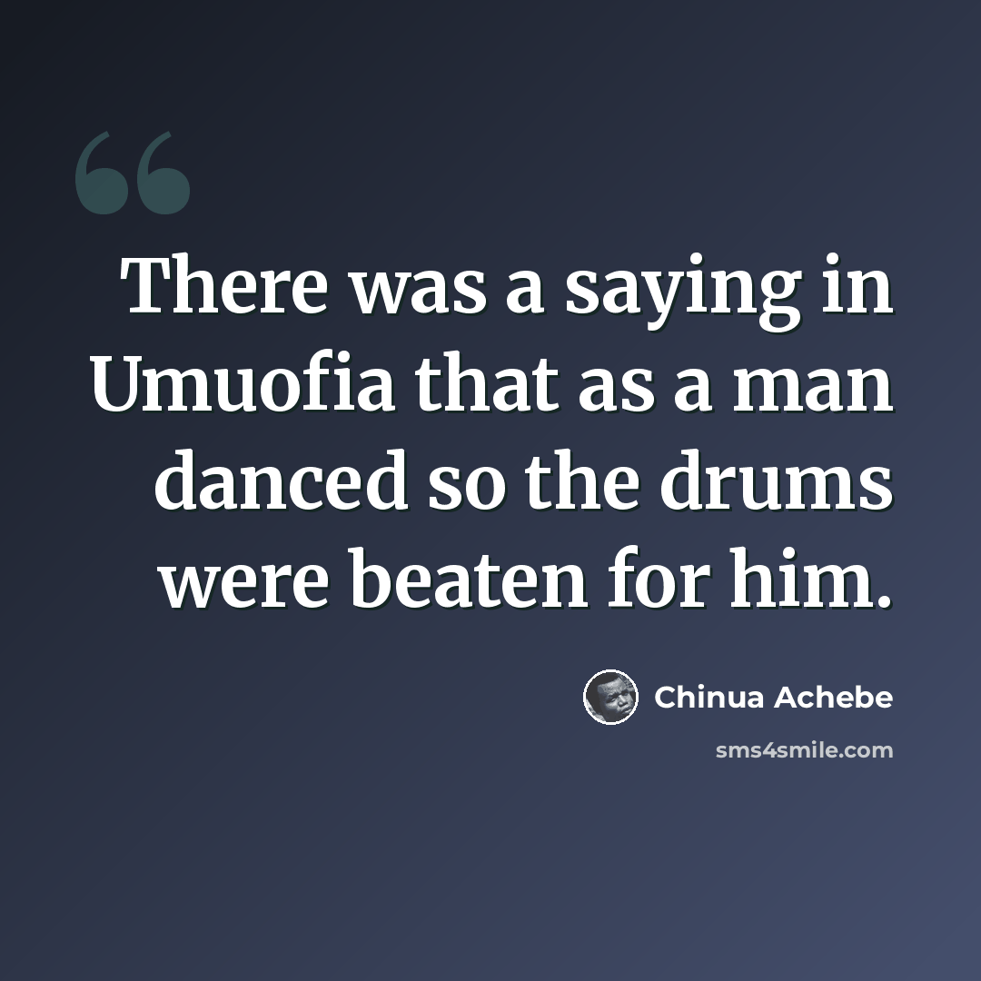 “There was a saying in Umuofia that as a man danced so the drums were beaten for him.” quote by Chinua Achebe